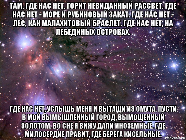 там, где нас нет, горит невиданный рассвет. где нас нет - море и рубиновый закат. где нас нет - лес, как малахитовый браслет. где нас нет, на лебединых островах. где нас нет, услышь меня и вытащи из омута. пусти в мой вымышленный город, вымощенный золотом. во сне я вижу дали иноземные. где милосердие правит, где берега кисельные., Мем Космос