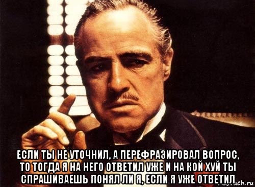  если ты не уточнил, а перефразировал вопрос, то тогда я на него ответил уже и на кой хуй ты спрашиваешь понял ли я, если я уже ответил, Мем крестный отец