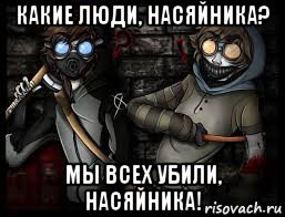 какие люди, насяйника? мы всех убили, насяйника!