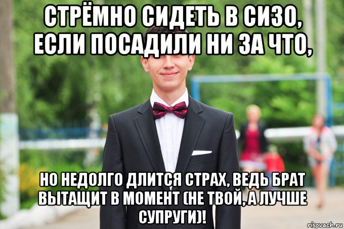 стрёмно сидеть в сизо, если посадили ни за что, но недолго длится страх, ведь брат вытащит в момент (не твой, а лучше супруги)!