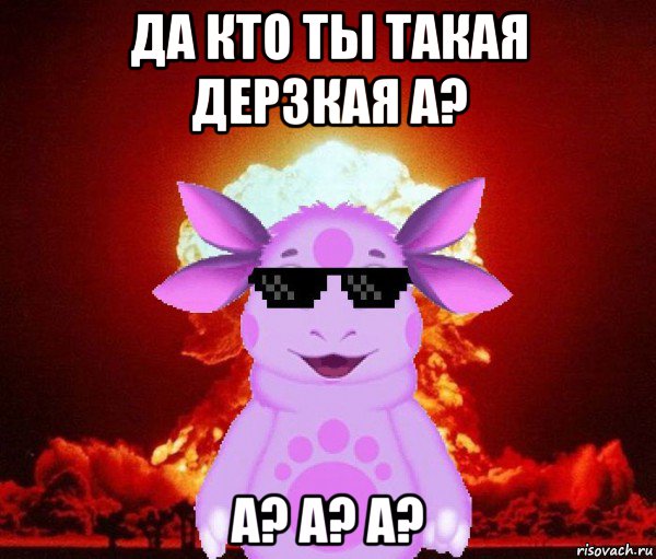 да кто ты такая дерзкая а? а? а? а?