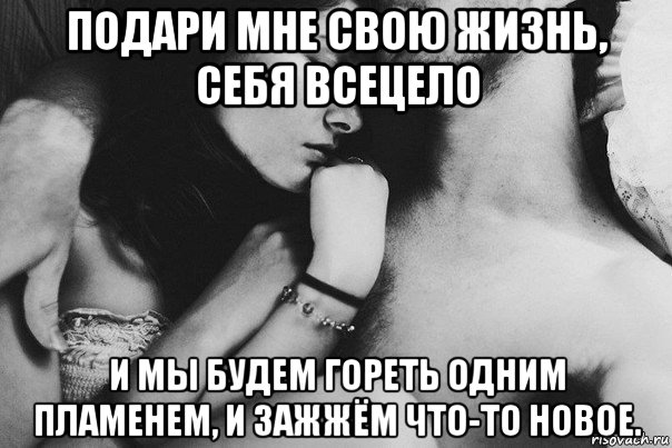 подари мне свою жизнь, себя всецело и мы будем гореть одним пламенем, и зажжём что-то новое.