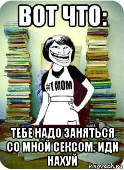 вот что: тебе надо заняться со мной сексом. иди нахуй, Мем Мама