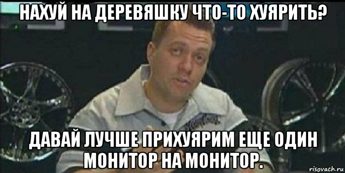 нахуй на деревяшку что-то хуярить? давай лучше прихуярим еще один монитор на монитор., Мем Монитор (тачка на прокачку)