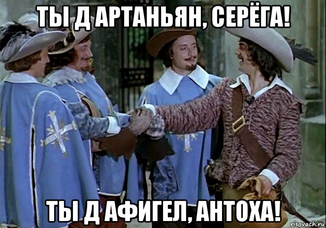 ты д артаньян, серёга! ты д афигел, антоха!