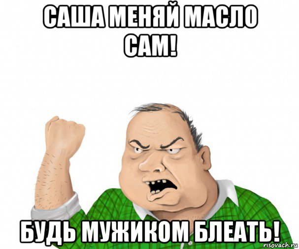 саша меняй масло сам! будь мужиком блеать!, Мем мужик