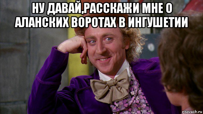 ну давай,расскажи мне о аланских воротах в ингушетии , Мем Ну давай расскажи (Вилли Вонка)