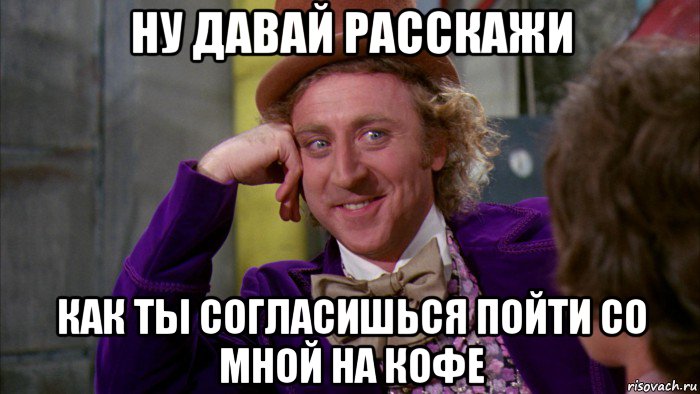 ну давай расскажи как ты согласишься пойти со мной на кофе, Мем Ну давай расскажи (Вилли Вонка)