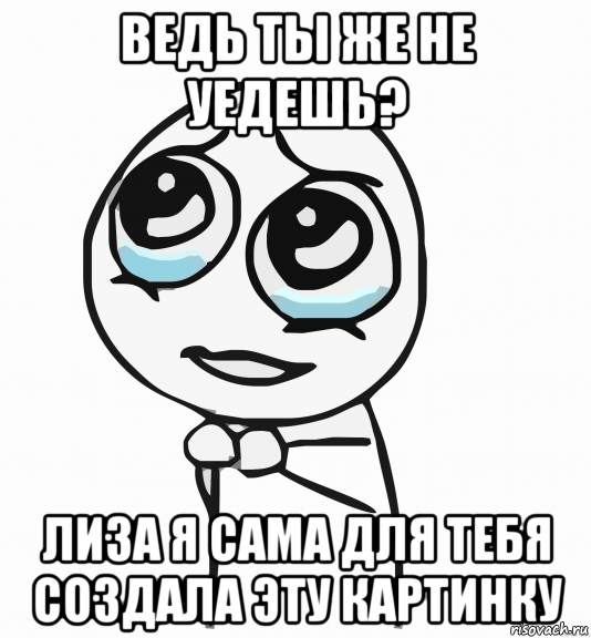 ведь ты же не уедешь? лиза я сама для тебя создала эту картинку, Мем  ну пожалуйста (please)