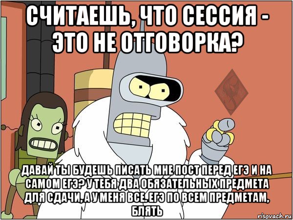 считаешь, что сессия - это не отговорка? давай ты будешь писать мне пост перед егэ и на самом егэ? у тебя два обязательных предмета для сдачи, а у меня все. егэ по всем предметам, блять, Мем ОР Бендер