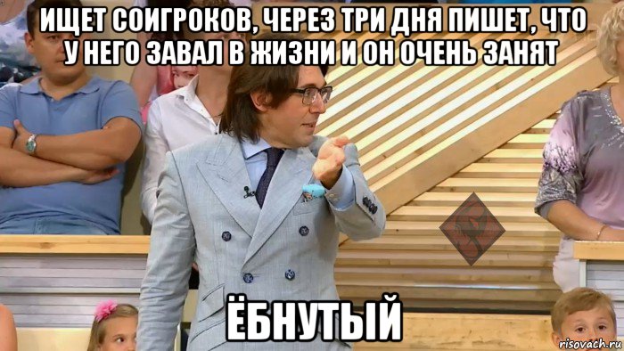 ищет соигроков, через три дня пишет, что у него завал в жизни и он очень занят ёбнутый, Мем ОР Малахов