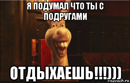 я подумал что ты с подругами отдыхаешь!!!)))