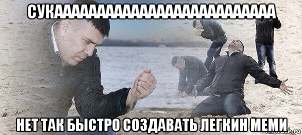 сукаааааааааааааааааааааааааа нет так быстро создавать легкин меми