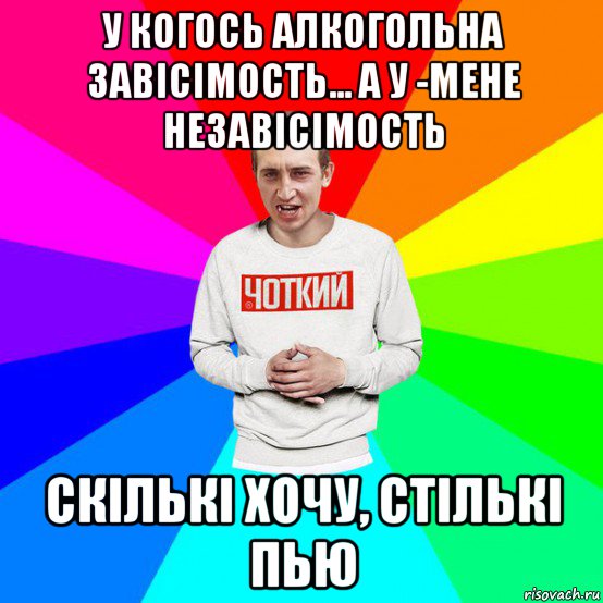 у когось алкогольна завісімость... а у -мене незавісімость скількі хочу, стількі пью