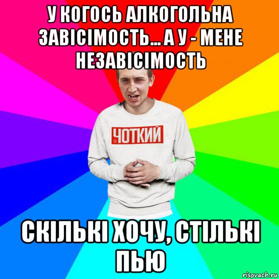 у когось алкогольна завісімость... а у - мене незавісімость скількі хочу, стількі пью