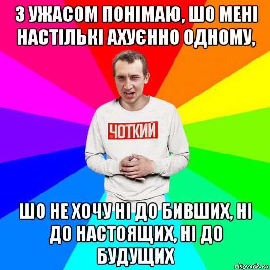 з ужасом понімаю, шо мені настількі ахуєнно одному, шо не хочу ні до бивших, ні до настоящих, ні до будущих