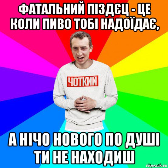 фатальний піздєц - це коли пиво тобі надоїдає, а нічо нового по душі ти не находиш