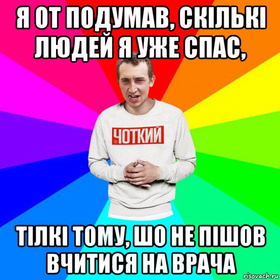 я от подумав, скількі людей я уже спас, тілкі тому, шо не пішов вчитися на врача