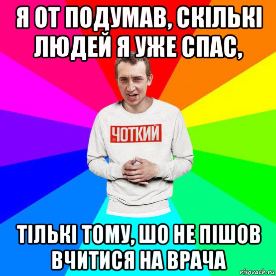 я от подумав, скількі людей я уже спас, тількі тому, шо не пішов вчитися на врача