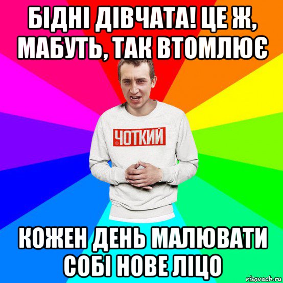 бідні дівчата! це ж, мабуть, так втомлює кожен день малювати собі нове ліцо