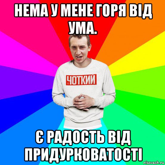 нема у мене горя від ума. є радость від придурковатості