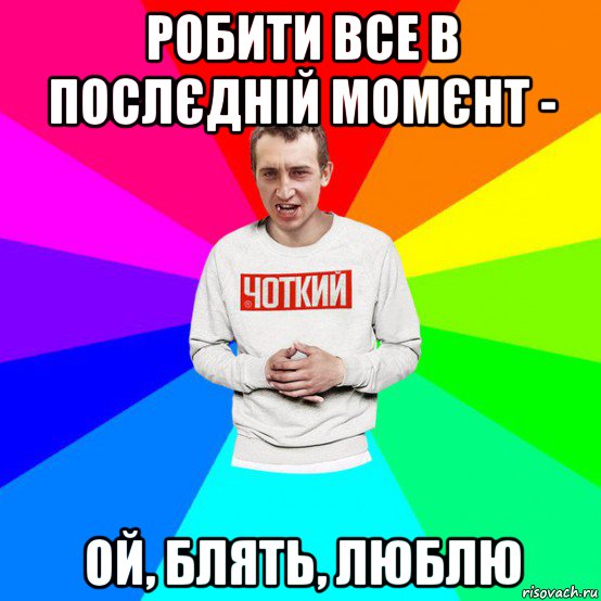 робити все в послєдній момєнт - ой, блять, люблю