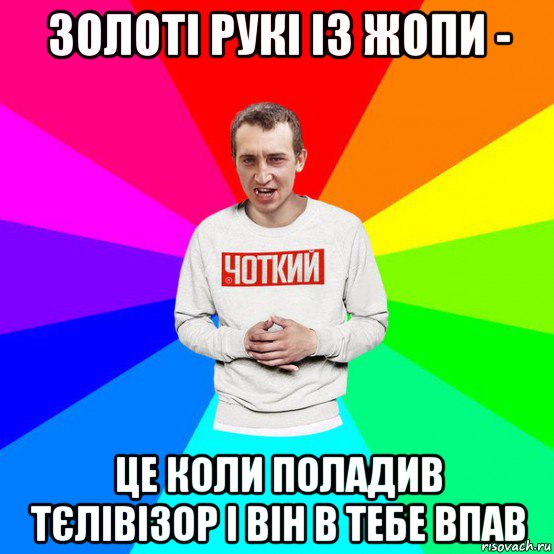 золоті рукі із жопи - це коли поладив тєлівізор і він в тебе впав