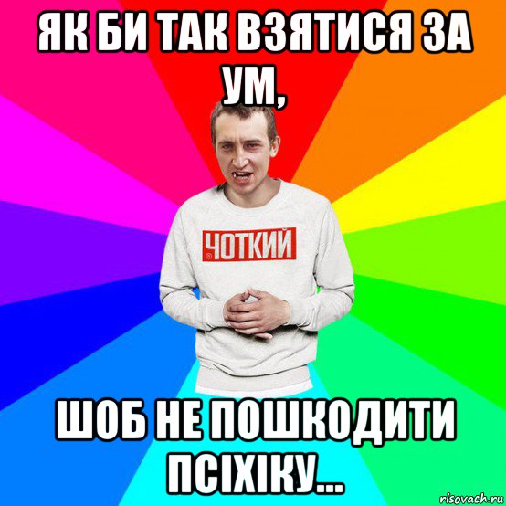 як би так взятися за ум, шоб не пошкодити псіхіку...
