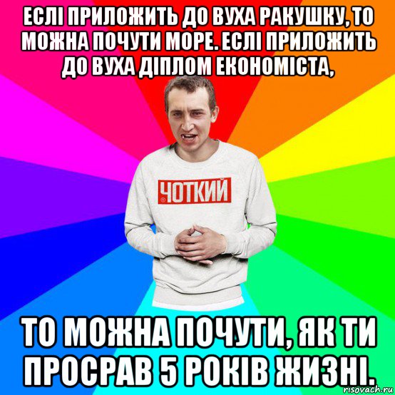 еслі приложить до вуха ракушку, то можна почути море. еслі приложить до вуха діплом економіста, то можна почути, як ти просрав 5 років жизні.