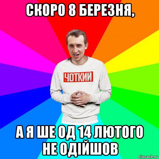 скоро 8 березня, а я ше од 14 лютого не одійшов