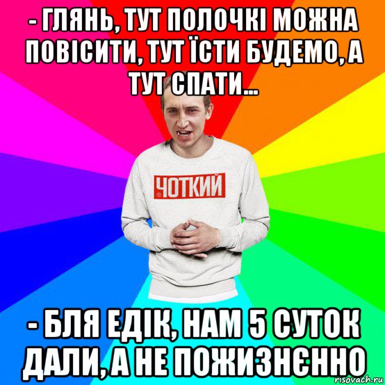 - глянь, тут полочкі можна повісити, тут їсти будемо, а тут спати... - бля едік, нам 5 суток дали, а не пожизнєнно