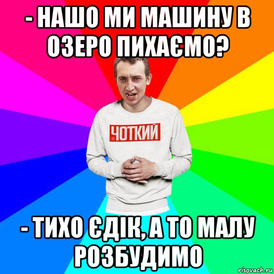 - нашо ми машину в озеро пихаємо? - тихо єдік, а то малу розбудимо, Мем Паца