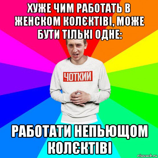хуже чим работать в женском колєктіві, може бути тількі одне: работати непьющом колєктіві