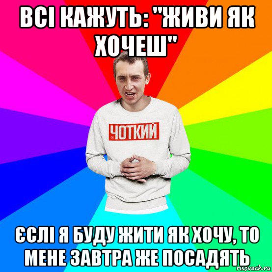 всі кажуть: "живи як хочеш" єслі я буду жити як хочу, то мене завтра же посадять