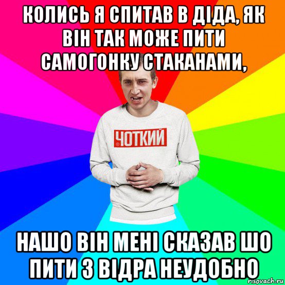 колись я спитав в діда, як він так може пити самогонку стаканами, нашо він мені сказав шо пити з відра неудобно