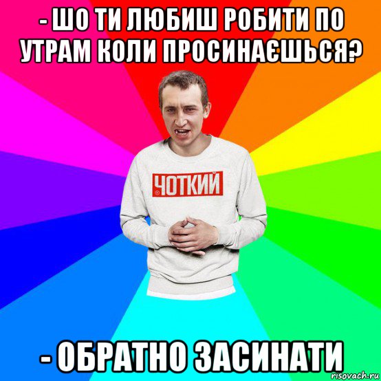 - шо ти любиш робити по утрам коли просинаєшься? - обратно засинати