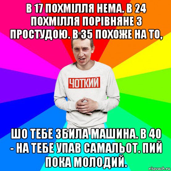 в 17 похмілля нема. в 24 похмілля порівняне з простудою. в 35 похоже на то, шо тебе збила машина. в 40 - на тебе упав самальот. пий пока молодий.