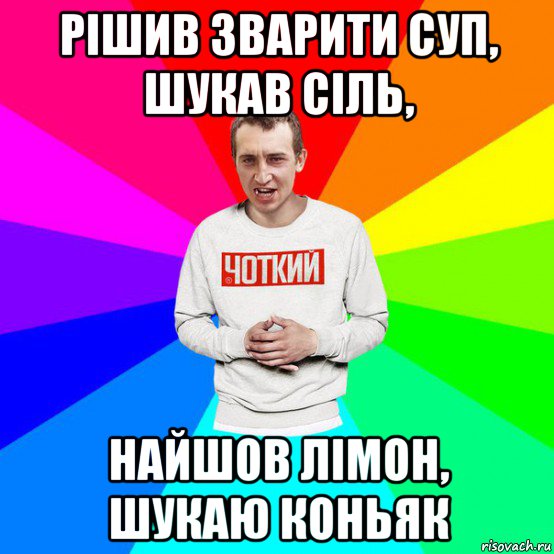 рішив зварити суп, шукав сіль, найшов лімон, шукаю коньяк