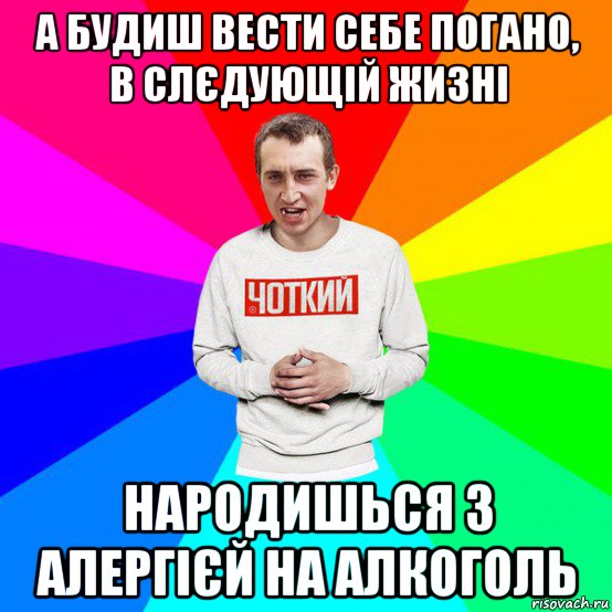 а будиш вести себе погано, в слєдующій жизні народишься з алергієй на алкоголь