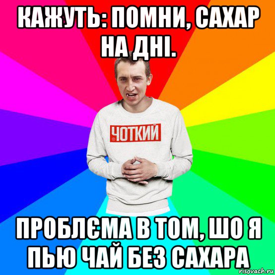 кажуть: помни, сахар на дні. проблєма в том, шо я пью чай без сахара