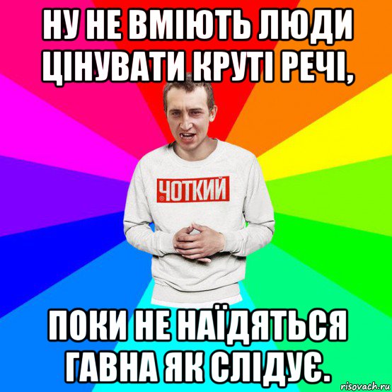 ну не вміють люди цінувати круті речі, поки не наїдяться гавна як слідує.