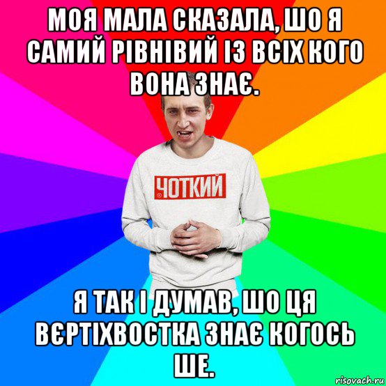 моя мала сказала, шо я самий рівнівий із всіх кого вона знає. я так і думав, шо ця вєртіхвостка знає когось ше.