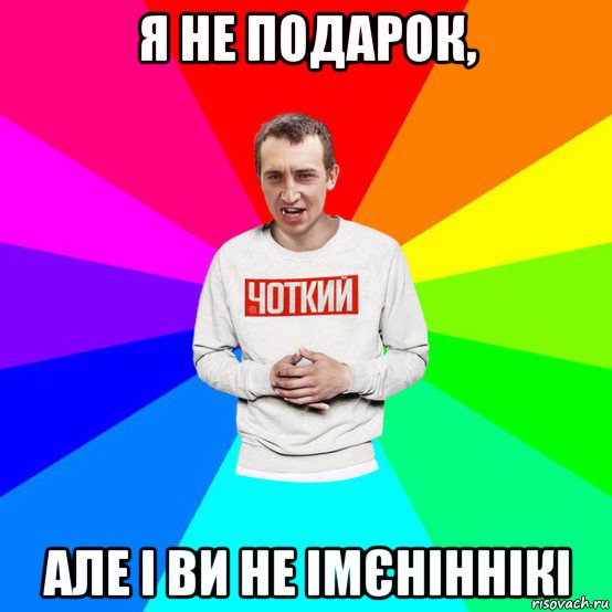 я не подарок, але і ви не імєніннікі