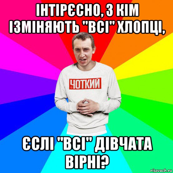 інтірєсно, з кім ізміняють "всі" хлопці, єслі "всі" дівчата вірні?