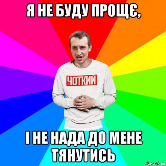 я не буду прощє, і не нада до мене тянутись