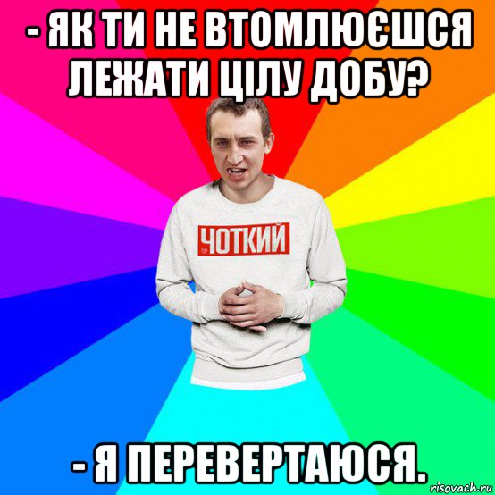 - як ти не втомлюєшся лежати цілу добу? - я перевертаюся.