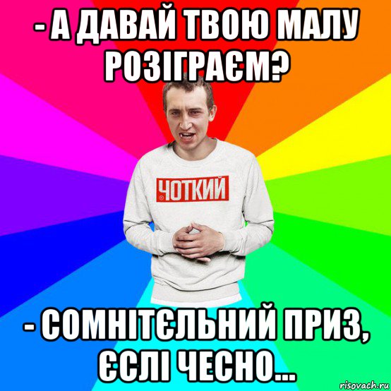 - а давай твою малу розіграєм? - сомнітєльний приз, єслі чесно...