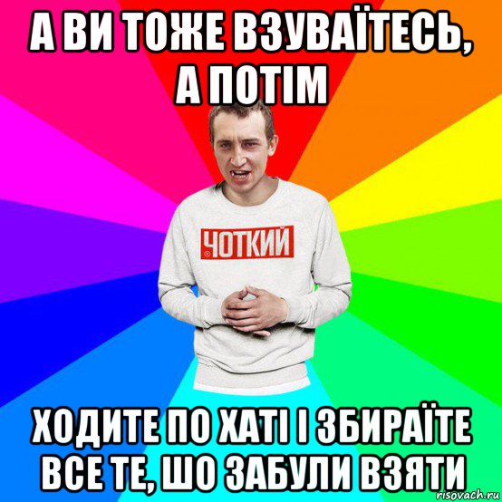 а ви тоже взуваїтесь, а потім ходите по хаті і збираїте все те, шо забули взяти