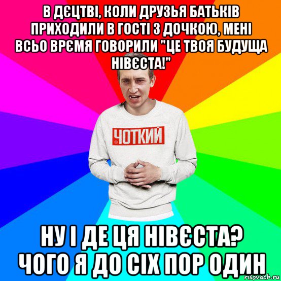 в дєцтві, коли друзья батьків приходили в гості з дочкою, мені всьо врємя говорили "це твоя будуща нівєста!" ну і де ця нівєста? чого я до сіх пор один