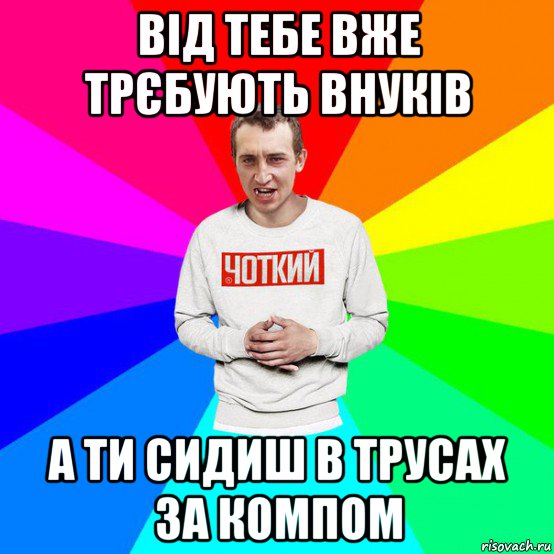 від тебе вже трєбують внуків а ти сидиш в трусах за компом